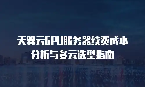 天翼云GPU服务器续费成本分析与多云选型指南