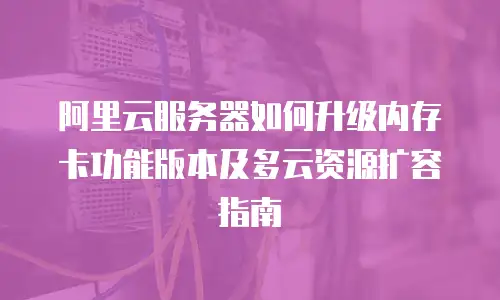 阿里云服务器如何升级内存卡功能版本及多云资源扩容指南