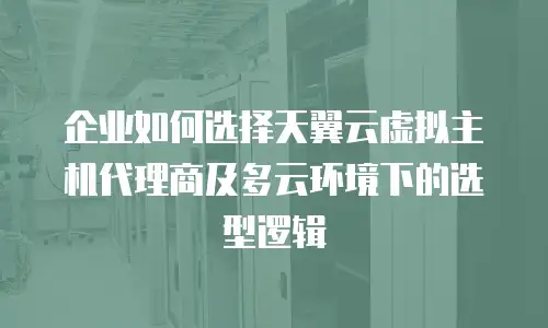 企业如何选择天翼云虚拟主机代理商及多云环境下的选型逻辑