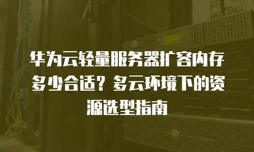 华为云轻量服务器扩容内存多少合适？多云环境下的资源选型指南