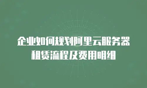 企业如何规划阿里云服务器租赁流程及费用明细
