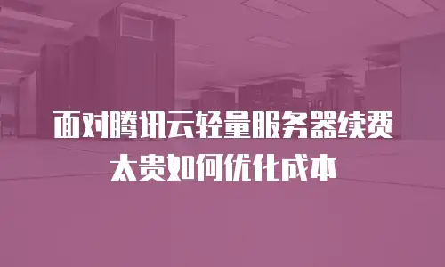 面对腾讯云轻量服务器续费太贵如何优化成本