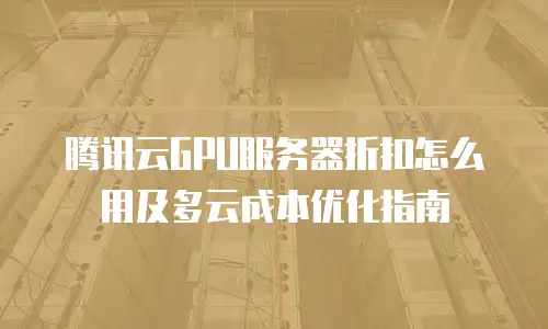 腾讯云GPU服务器折扣怎么用及多云成本优化指南