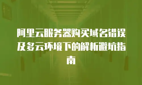 阿里云服务器购买域名错误及多云环境下的解析避坑指南