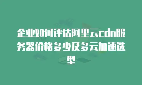 企业如何评估阿里云cdn服务器价格多少及多云加速选型