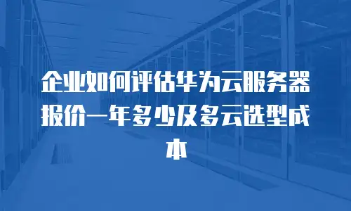 企业如何评估华为云服务器报价一年多少及多云选型成本