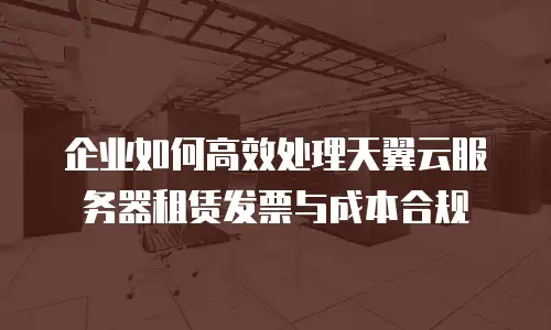 企业如何高效处理天翼云服务器租赁发票与成本合规