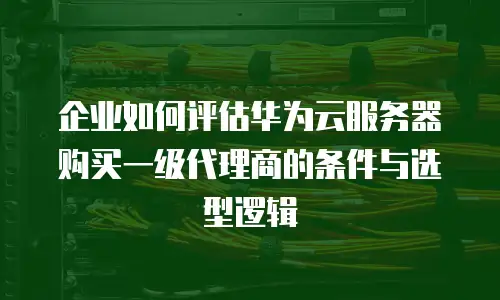 企业如何评估华为云服务器购买一级代理商的条件与选型逻辑