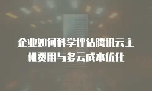 企业如何科学评估腾讯云主机费用与多云成本优化