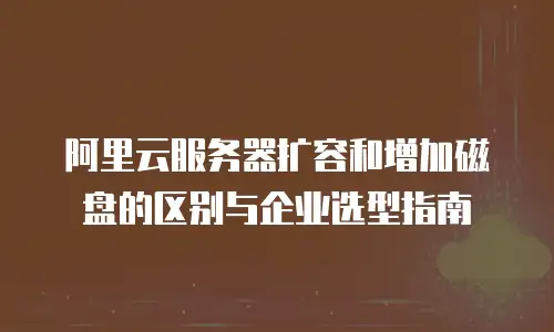 阿里云服务器扩容和增加磁盘的区别与企业选型指南