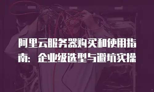 阿里云服务器购买和使用指南：企业级选型与避坑实操