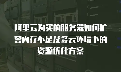 阿里云购买的服务器如何扩容内存不足及多云环境下的资源优化方案