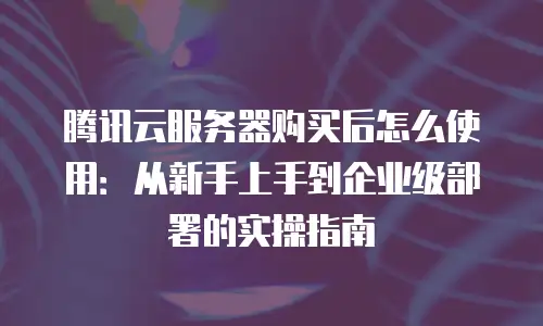 腾讯云服务器购买后怎么使用：从新手上手到企业级部署的实操指南