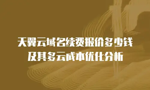 天翼云域名续费报价多少钱及其多云成本优化分析