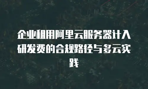 企业租用阿里云服务器计入研发费的合规路径与多云实践