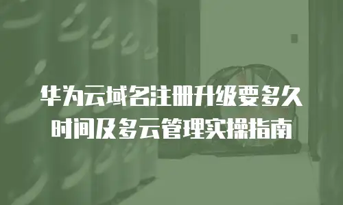 华为云域名注册升级要多久时间及多云管理实操指南