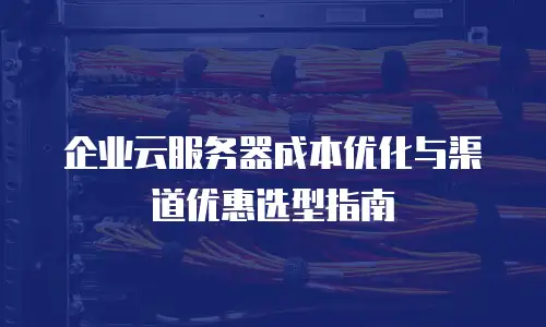 企业云服务器成本优化与渠道优惠选型指南