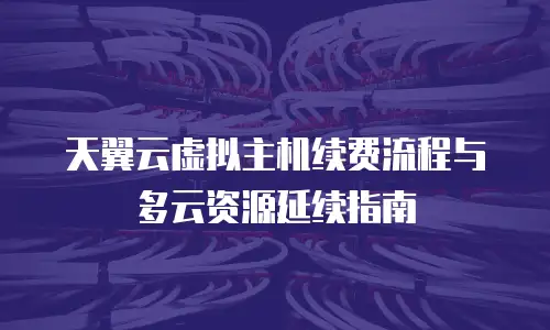 天翼云虚拟主机续费流程与多云资源延续指南
