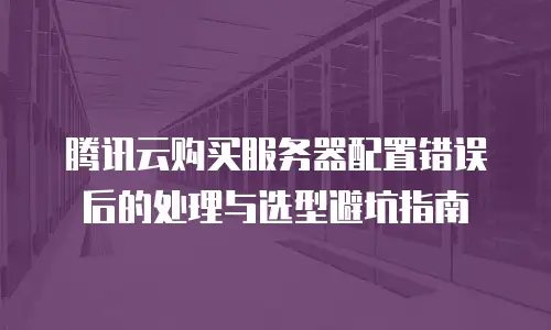 腾讯云购买服务器配置错误后的处理与选型避坑指南