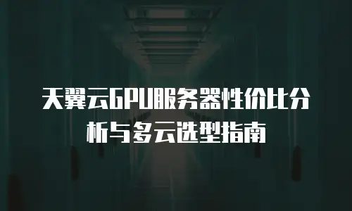 天翼云GPU服务器性价比分析与多云选型指南