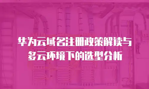 华为云域名注册政策解读与多云环境下的选型分析