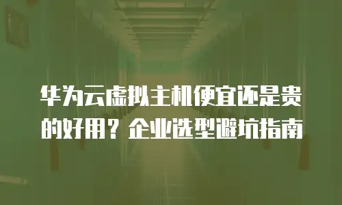 华为云虚拟主机便宜还是贵的好用？企业选型避坑指南