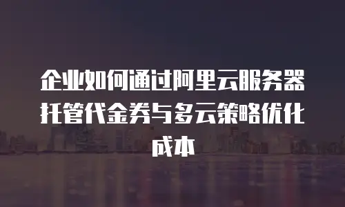 企业如何通过阿里云服务器托管代金券与多云策略优化成本