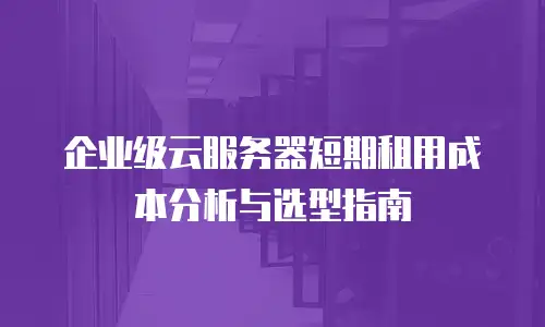 企业级云服务器短期租用成本分析与选型指南