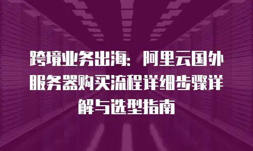 跨境业务出海：阿里云国外服务器购买流程详细步骤详解与选型指南