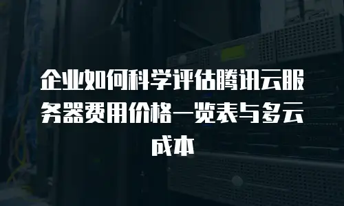 企业如何科学评估腾讯云服务器费用价格一览表与多云成本