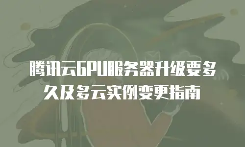 腾讯云GPU服务器升级要多久及多云实例变更指南
