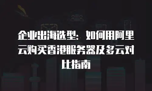企业出海选型：如何用阿里云购买香港服务器及多云对比指南
