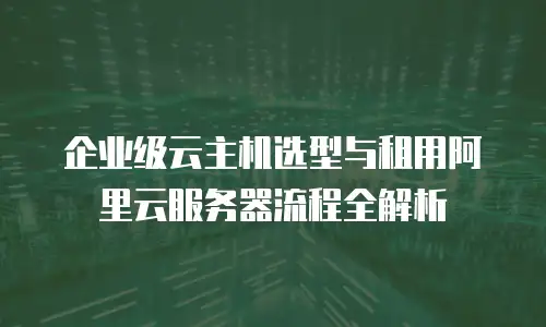 企业级云主机选型与租用阿里云服务器流程全解析