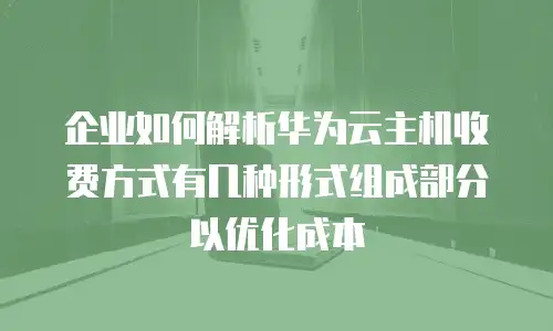 企业如何解析华为云主机收费方式有几种形式组成部分以优化成本