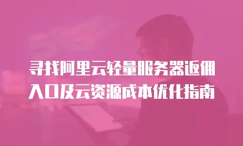 寻找阿里云轻量服务器返佣入口及云资源成本优化指南