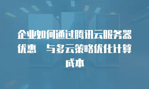 企业如何通过腾讯云服务器优惠劵与多云策略优化计算成本