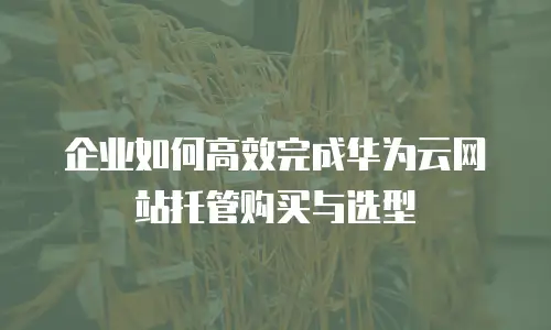 企业如何高效完成华为云网站托管购买与选型