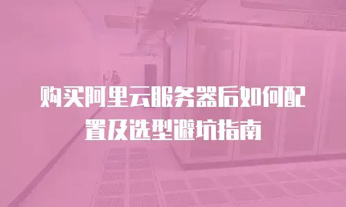 购买阿里云服务器后如何配置及选型避坑指南