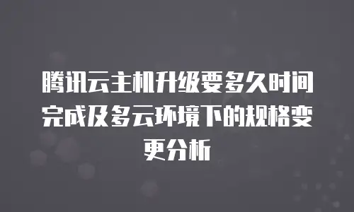 腾讯云主机升级要多久时间完成及多云环境下的规格变更分析
