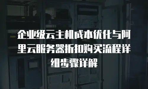 企业级云主机成本优化与阿里云服务器折扣购买流程详细步骤详解