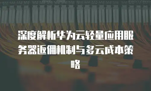 深度解析华为云轻量应用服务器返佣机制与多云成本策略
