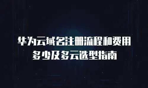 华为云域名注册流程和费用多少及多云选型指南