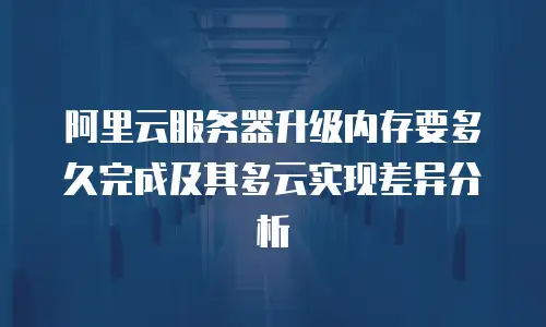 阿里云服务器升级内存要多久完成及其多云实现差异分析