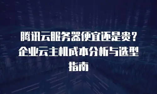 腾讯云服务器便宜还是贵？企业云主机成本分析与选型指南