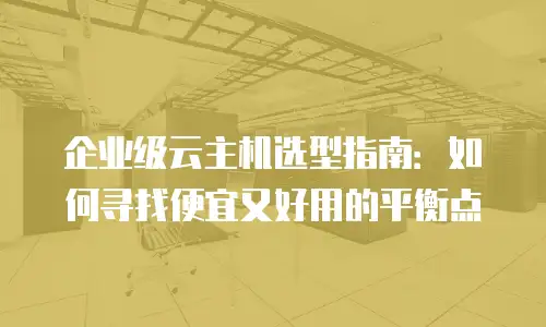 企业级云主机选型指南：如何寻找便宜又好用的平衡点