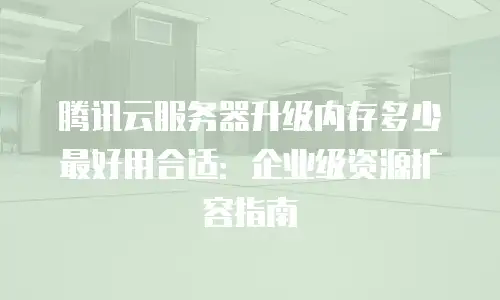 腾讯云服务器升级内存多少最好用合适：企业级资源扩容指南