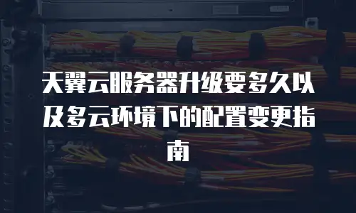 天翼云服务器升级要多久以及多云环境下的配置变更指南