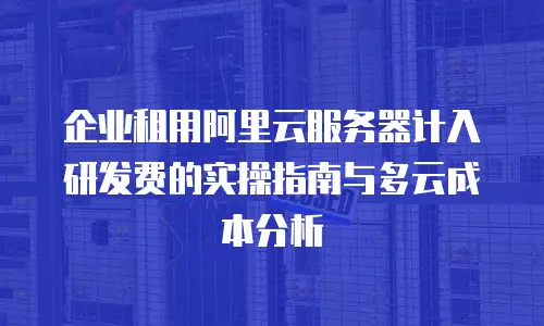企业租用阿里云服务器计入研发费的实操指南与多云成本分析