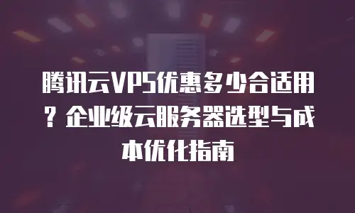 腾讯云VPS优惠多少合适用？企业级云服务器选型与成本优化指南