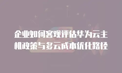 企业如何客观评估华为云主机政策与多云成本优化路径